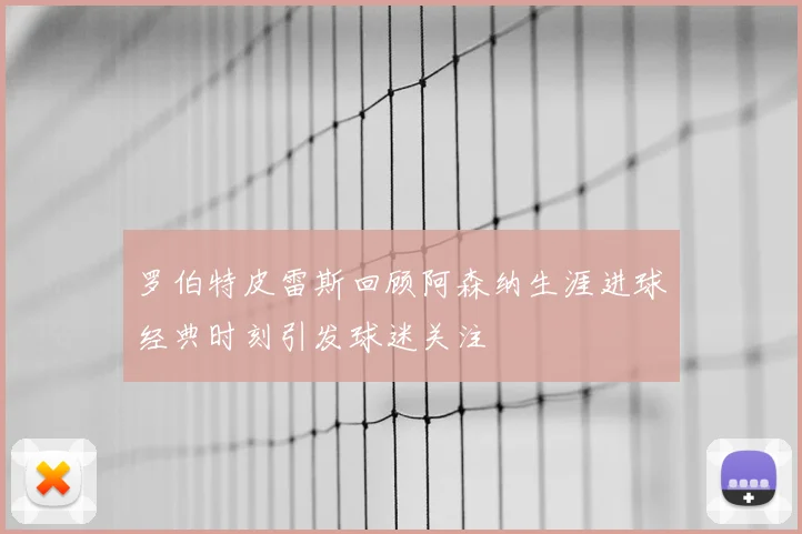 罗伯特皮雷斯回顾阿森纳生涯进球经典时刻引发球迷关注