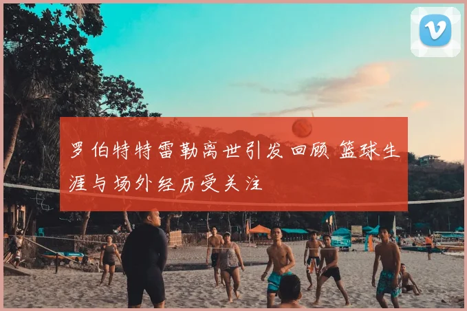 罗伯特特雷勒离世引发回顾 篮球生涯与场外经历受关注