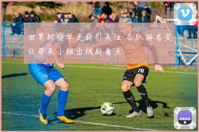 世界杯榜单更新引关注 各队排名变化带来小组出线新看点