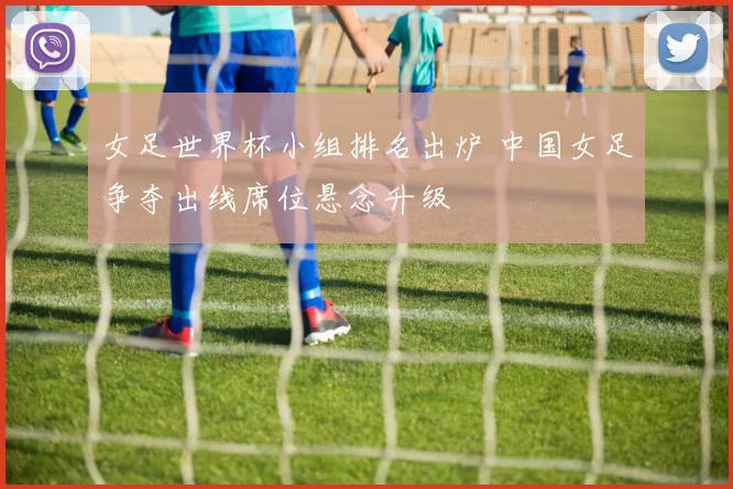 女足世界杯小组排名出炉 中国女足争夺出线席位悬念升级