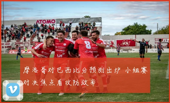 摩洛哥对巴西比分预测出炉 小组赛对决焦点看攻防效率