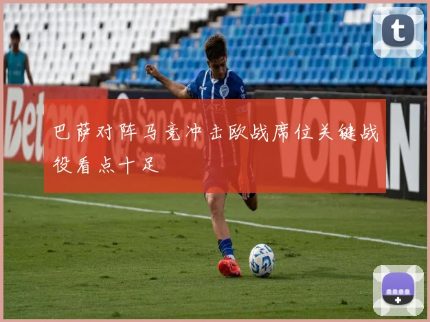巴萨对阵马竞冲击欧战席位关键战役看点十足