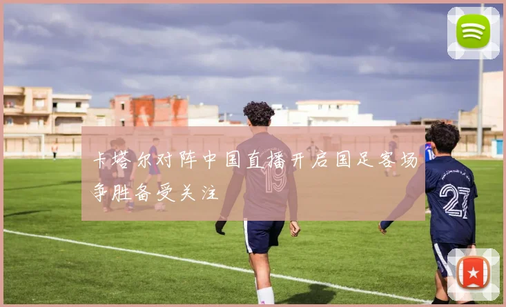 卡塔尔对阵中国直播开启国足客场争胜备受关注