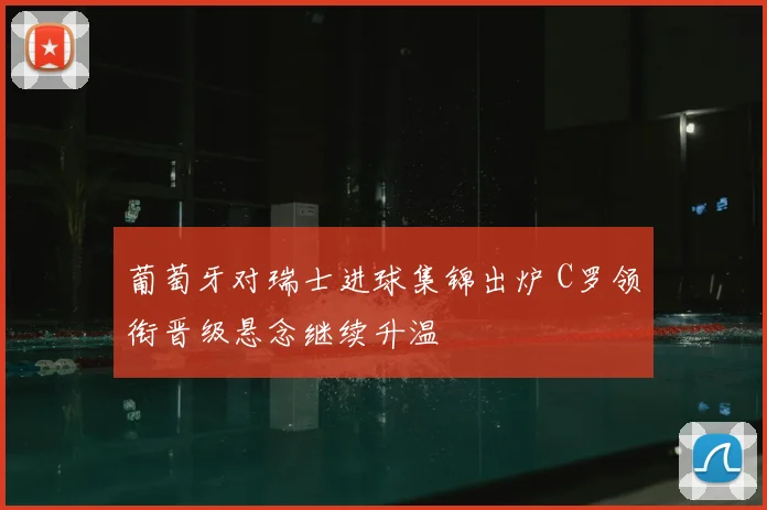葡萄牙对瑞士进球集锦出炉 C罗领衔晋级悬念继续升温