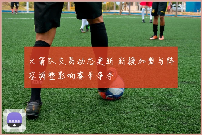 火箭队交易动态更新 新援加盟与阵容调整影响赛季争夺