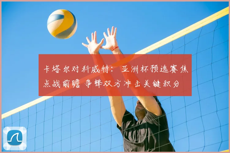 卡塔尔对科威特：亚洲杯预选赛焦点战前瞻 争锋双方冲击关键积分