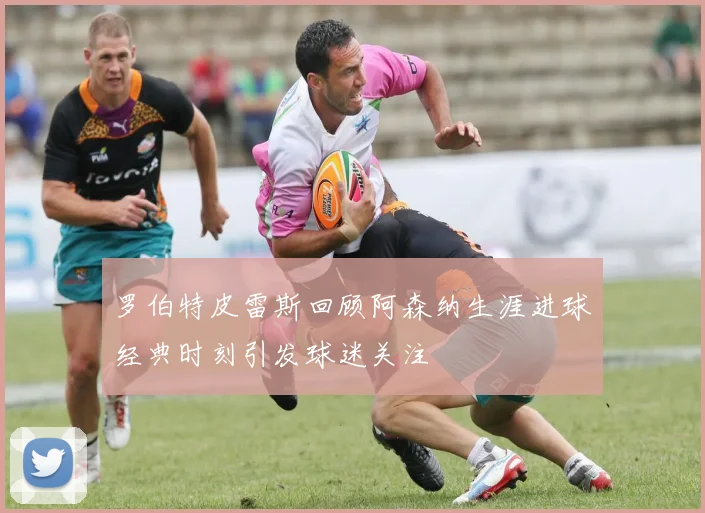 罗伯特皮雷斯回顾阿森纳生涯进球经典时刻引发球迷关注