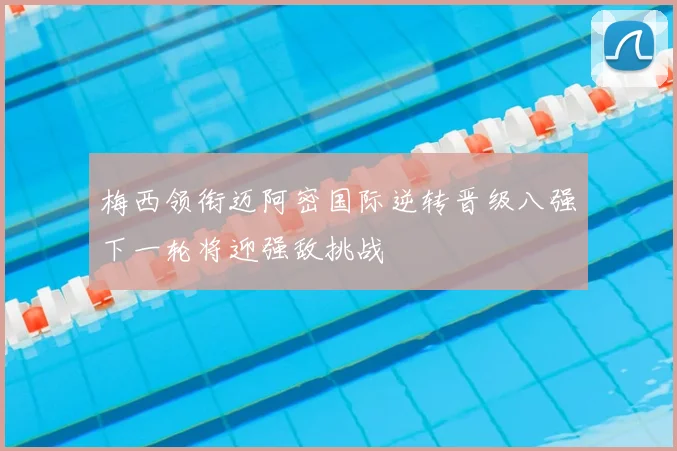 梅西领衔迈阿密国际逆转晋级八强下一轮将迎强敌挑战