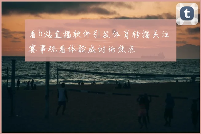 看b站直播软件引发体育转播关注 赛事观看体验成讨论焦点