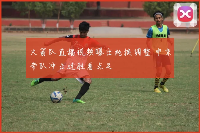 火箭队直播视频曝出轮换调整 申京带队冲击连胜看点足