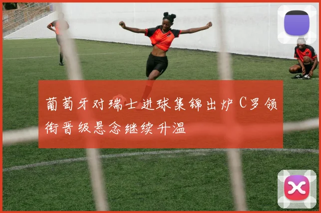 葡萄牙对瑞士进球集锦出炉 C罗领衔晋级悬念继续升温
