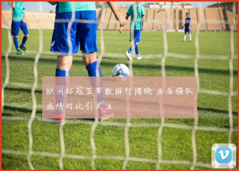 欧洲杯冠亚军数排行揭晓 历届强队成绩对比引关注