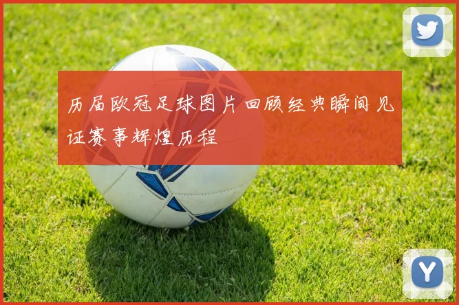 历届欧冠足球图片回顾经典瞬间见证赛事辉煌历程