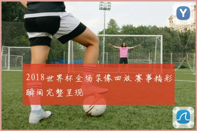 2018世界杯全场录像回放 赛事精彩瞬间完整呈现