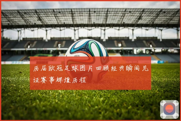 历届欧冠足球图片回顾经典瞬间见证赛事辉煌历程