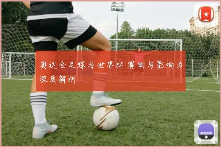奥运会足球与世界杯 赛制与影响力深度解析