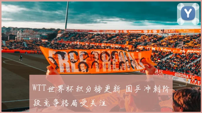 WTT世界杯积分榜更新 国乒冲刺阶段竞争格局受关注
