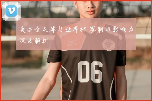 奥运会足球与世界杯 赛制与影响力深度解析