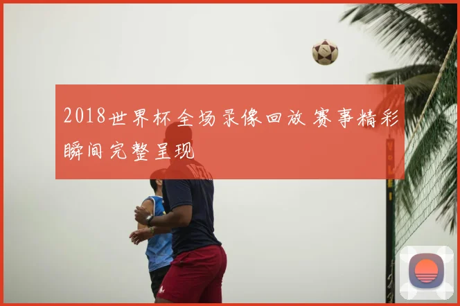 2018世界杯全场录像回放 赛事精彩瞬间完整呈现