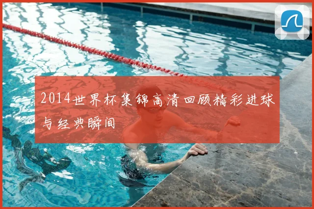 2014世界杯集锦高清回顾精彩进球与经典瞬间