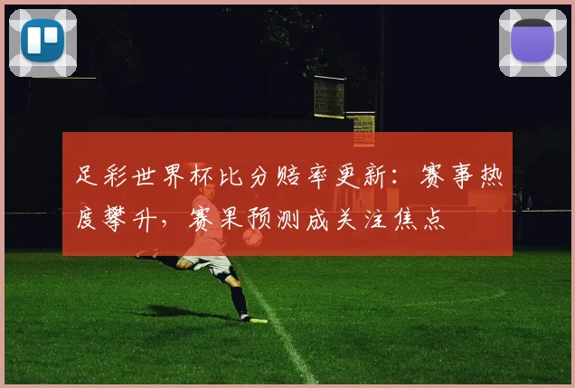 足彩世界杯比分赔率更新：赛事热度攀升，赛果预测成关注焦点